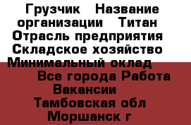 Грузчик › Название организации ­ Титан › Отрасль предприятия ­ Складское хозяйство › Минимальный оклад ­ 15 000 - Все города Работа » Вакансии   . Тамбовская обл.,Моршанск г.